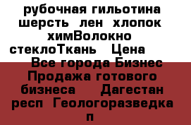 рубочная гильотина шерсть, лен, хлопок, химВолокно, стеклоТкань › Цена ­ 1 000 - Все города Бизнес » Продажа готового бизнеса   . Дагестан респ.,Геологоразведка п.